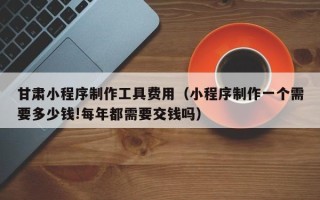 山南甘肃小程序制作工具费用（小程序制作一个需要多少钱!每年都需要交钱吗）
