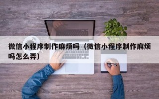 山南微信小程序制作麻烦吗（微信小程序制作麻烦吗怎么弄）
