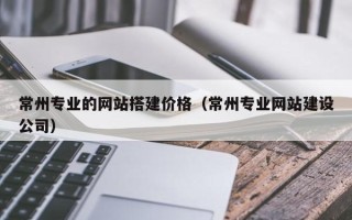 山南常州专业的网站搭建价格（常州专业网站建设公司）