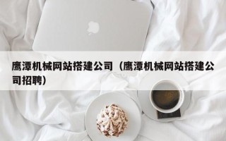 山南鹰潭机械网站搭建公司（鹰潭机械网站搭建公司招聘）