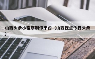 山南山西头条小程序制作平台（山西视点今日头条）